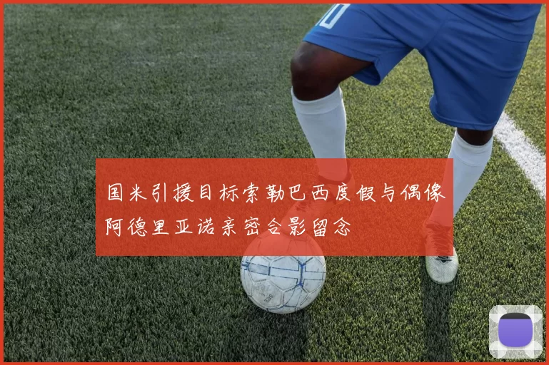 国米引援目标索勒巴西度假与偶像阿德里亚诺亲密合影留念