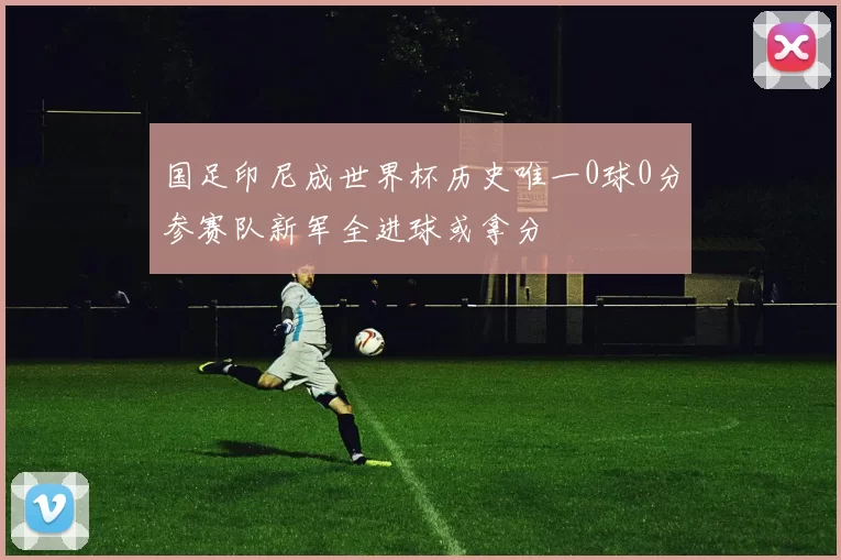 国足印尼成世界杯历史唯一0球0分参赛队新军全进球或拿分