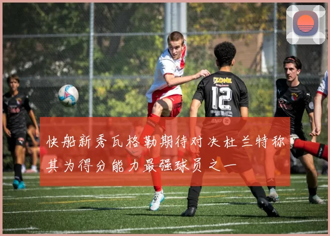快船新秀瓦格勒期待对决杜兰特称其为得分能力最强球员之一