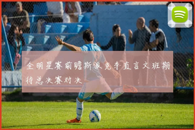 全明星赛前瞻斯派克李直言文班期待总决赛对决