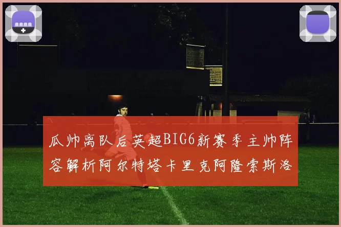 瓜帅离队后英超BIG6新赛季主帅阵容解析阿尔特塔卡里克阿隆索斯洛特的挑战与机遇