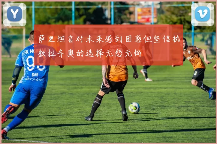 萨里坦言对未来感到困惑但坚信执教拉齐奥的选择无怨无悔