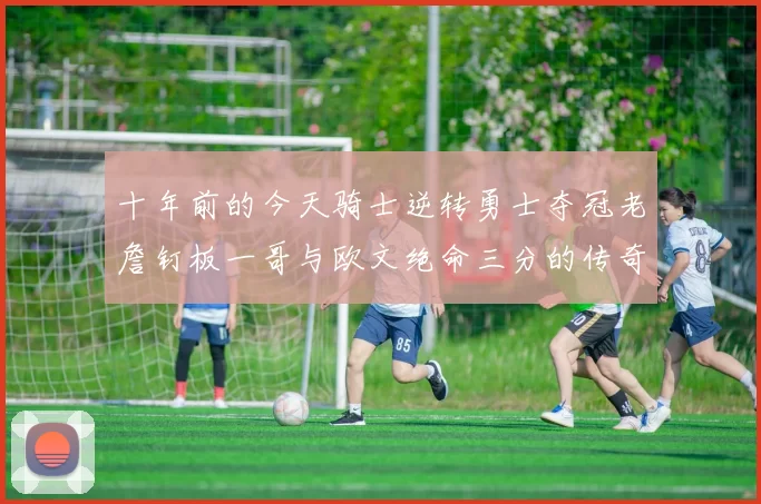 十年前的今天骑士逆转勇士夺冠老詹钉板一哥与欧文绝命三分的传奇时刻
