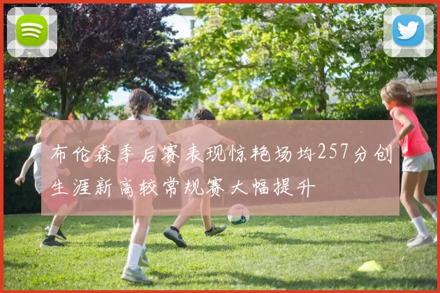 布伦森季后赛表现惊艳场均257分创生涯新高较常规赛大幅提升