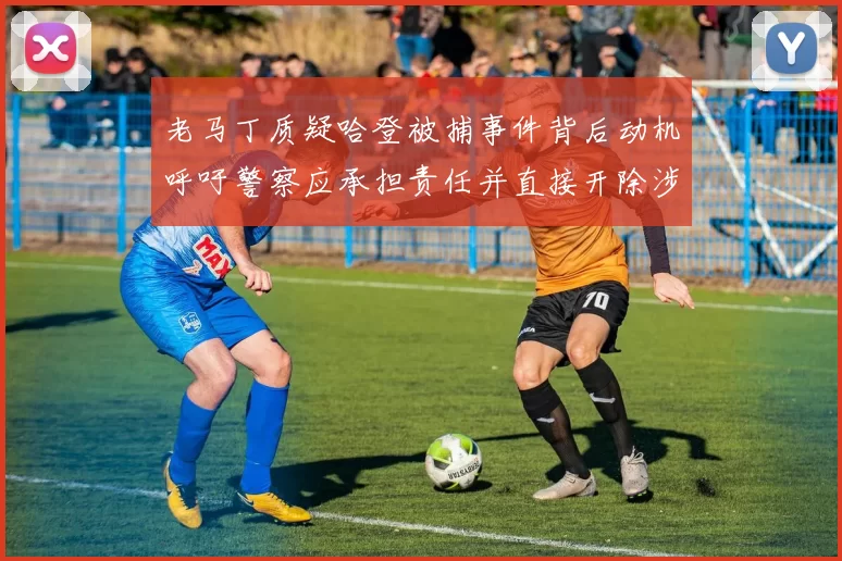 老马丁质疑哈登被捕事件背后动机呼吁警察应承担责任并直接开除涉事人员