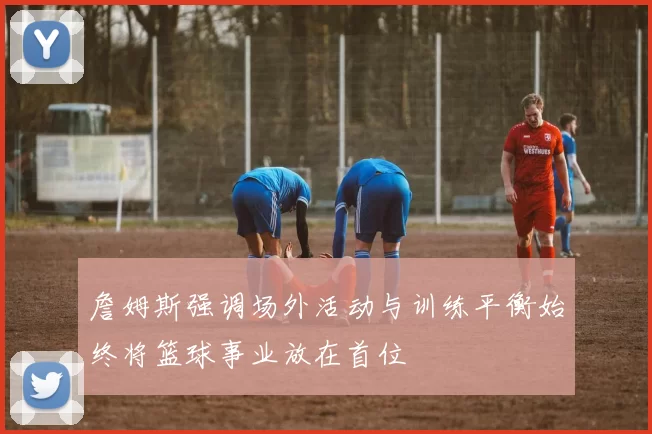 詹姆斯强调场外活动与训练平衡始终将篮球事业放在首位