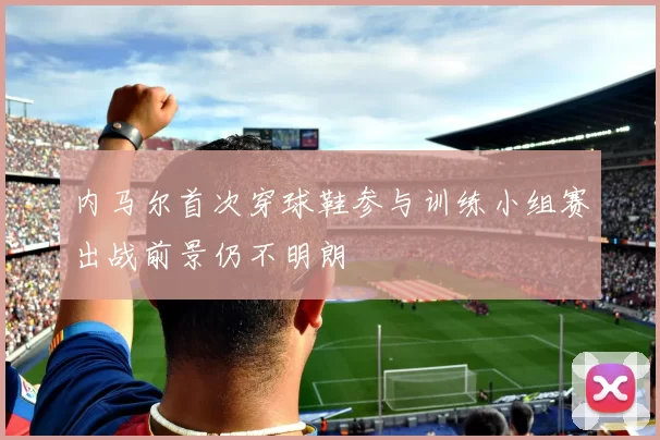 内马尔首次穿球鞋参与训练小组赛出战前景仍不明朗