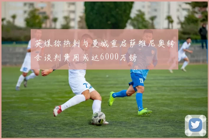 英媒称热刺与曼城重启萨维尼奥转会谈判费用或达6000万镑
