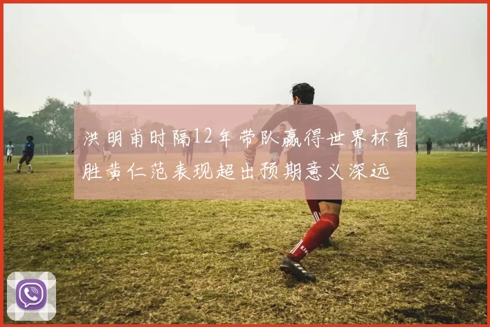 洪明甫时隔12年带队赢得世界杯首胜黄仁范表现超出预期意义深远