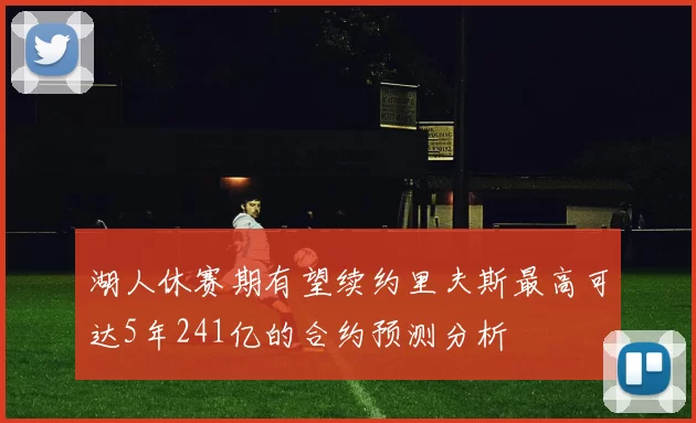 湖人休赛期有望续约里夫斯最高可达5年241亿的合约预测分析