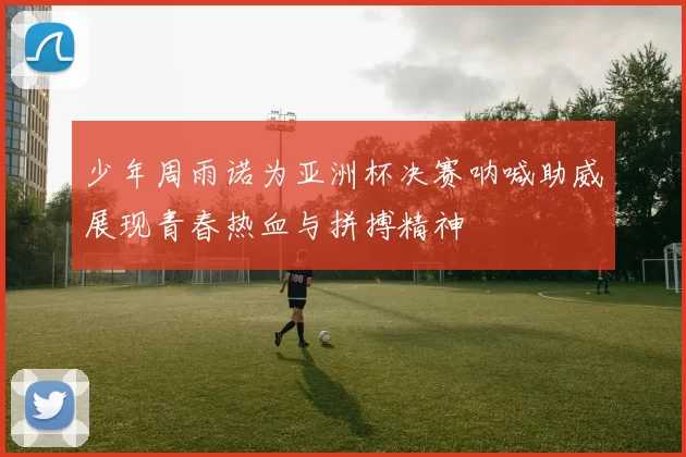 少年周雨诺为亚洲杯决赛呐喊助威展现青春热血与拼搏精神