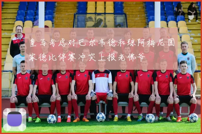 皇马考虑对巴尔韦德和琼阿梅尼国家德比停赛冲突上报老佛爷