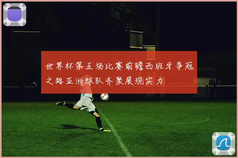 世界杯第五场比赛前瞻西班牙争冠之路亚洲球队齐聚展现实力