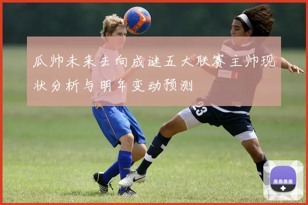 瓜帅未来去向成谜五大联赛主帅现状分析与明年变动预测
