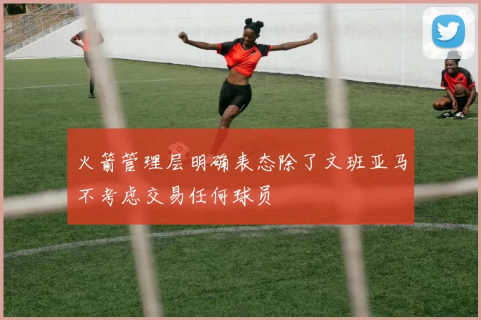 火箭管理层明确表态除了文班亚马不考虑交易任何球员