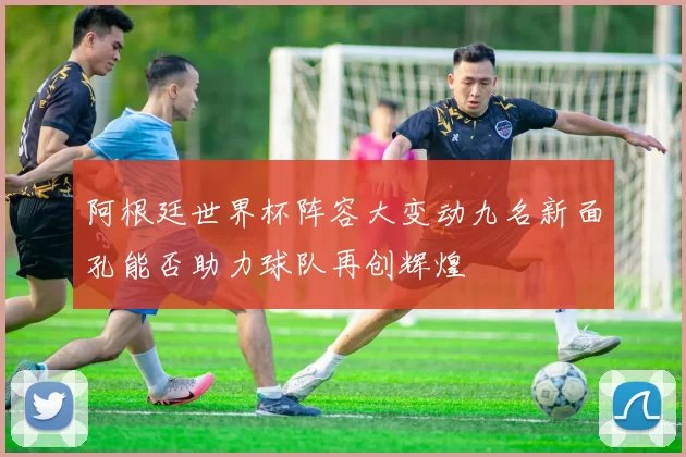 阿根廷世界杯阵容大变动九名新面孔能否助力球队再创辉煌