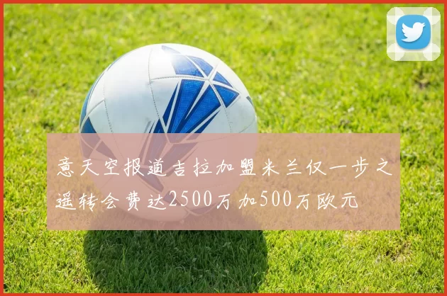 意天空报道吉拉加盟米兰仅一步之遥转会费达2500万加500万欧元