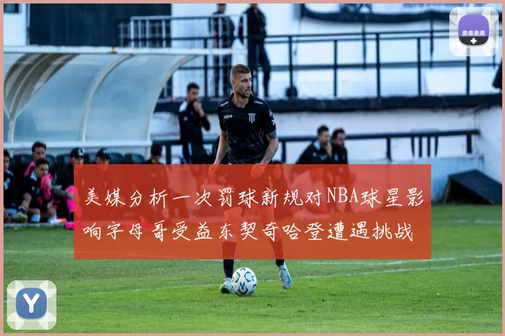 美媒分析一次罚球新规对NBA球星影响字母哥受益东契奇哈登遭遇挑战