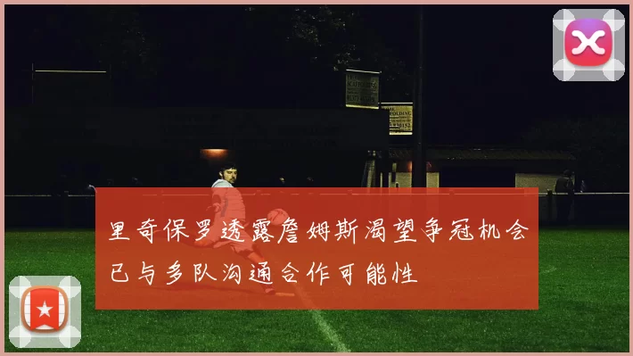里奇保罗透露詹姆斯渴望争冠机会已与多队沟通合作可能性
