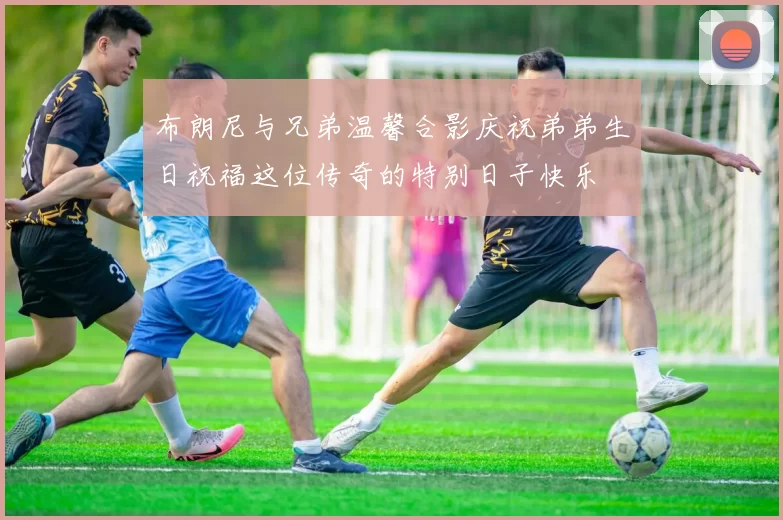 布朗尼与兄弟温馨合影庆祝弟弟生日祝福这位传奇的特别日子快乐