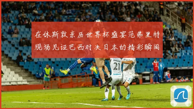 在休斯敦亲历世界杯盛宴范弗里特现场见证巴西对决日本的精彩瞬间