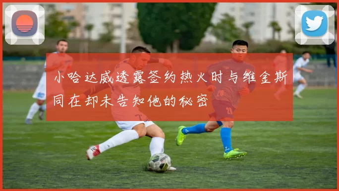 小哈达威透露签约热火时与维金斯同在却未告知他的秘密