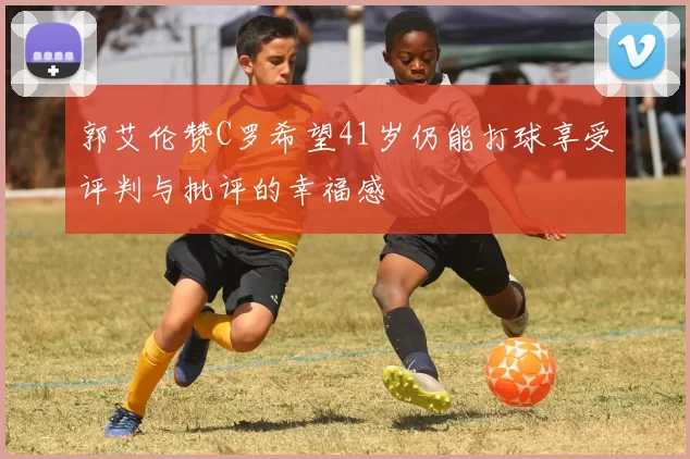 郭艾伦赞C罗希望41岁仍能打球享受评判与批评的幸福感