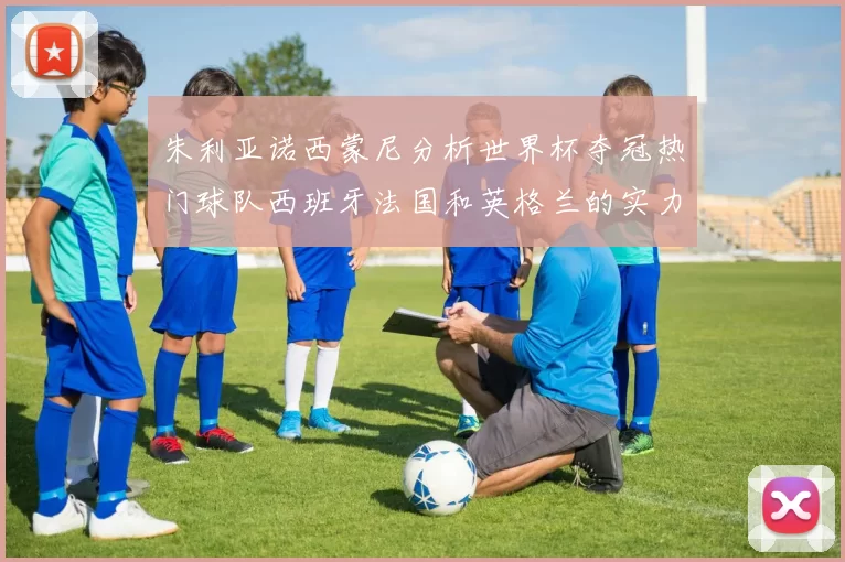 朱利亚诺西蒙尼分析世界杯夺冠热门球队西班牙法国和英格兰的实力与前景