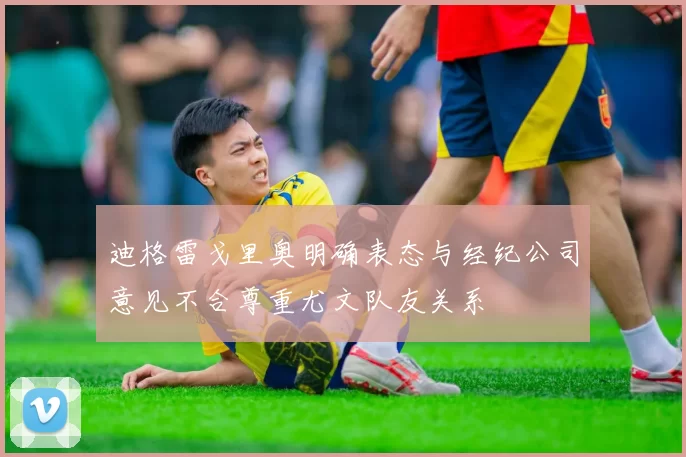 迪格雷戈里奥明确表态与经纪公司意见不合尊重尤文队友关系