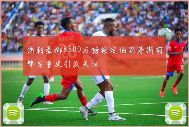 热刺豪掷8500万镑锁定伯恩茅斯前锋克鲁皮引发关注