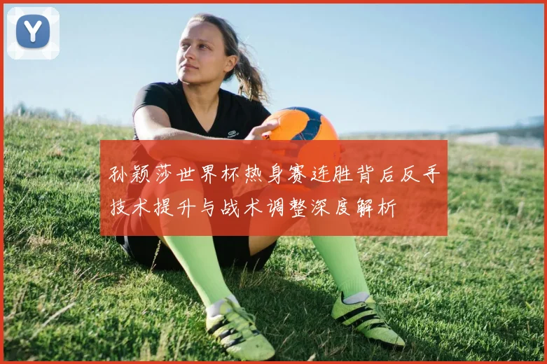 孙颖莎世界杯热身赛连胜背后反手技术提升与战术调整深度解析